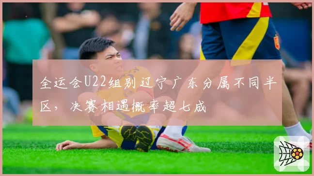 全运会U22组别辽宁广东分属不同半区，决赛相遇概率超七成