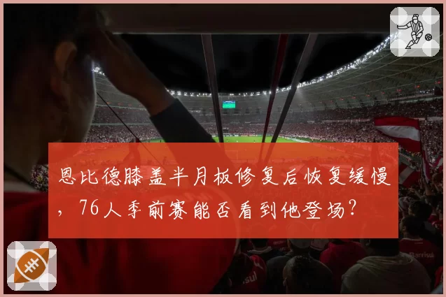 恩比德膝盖半月板修复后恢复缓慢，76人季前赛能否看到他登场？