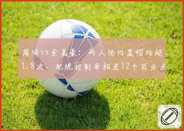 周琦vs余嘉豪：两人场均盖帽均超1.8次，犯规控制率相差12个百分点