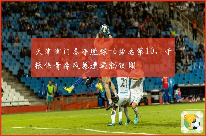 天津津门虎净胜球-6排名第10，于根伟青春风暴遭遇瓶颈期