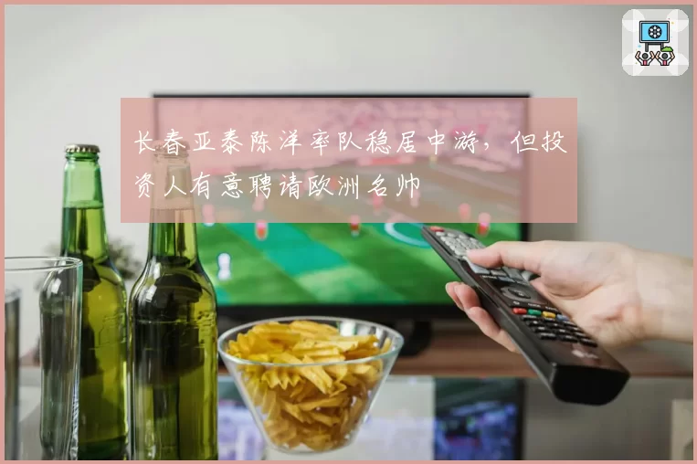 长春亚泰陈洋率队稳居中游，但投资人有意聘请欧洲名帅