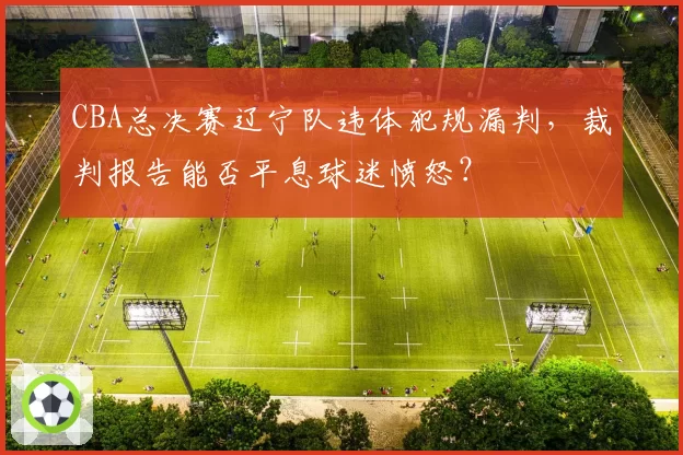 CBA总决赛辽宁队违体犯规漏判，裁判报告能否平息球迷愤怒？