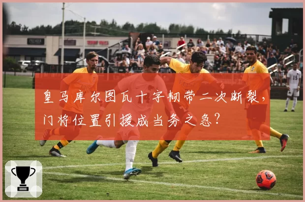 皇马库尔图瓦十字韧带二次断裂，门将位置引援成当务之急？