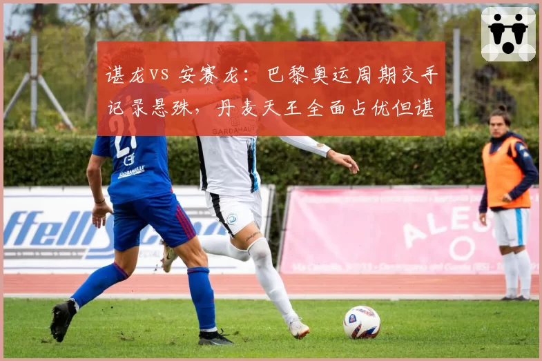 谌龙vs 安赛龙：巴黎奥运周期交手记录悬殊，丹麦天王全面占优但谌龙大赛经验成变数