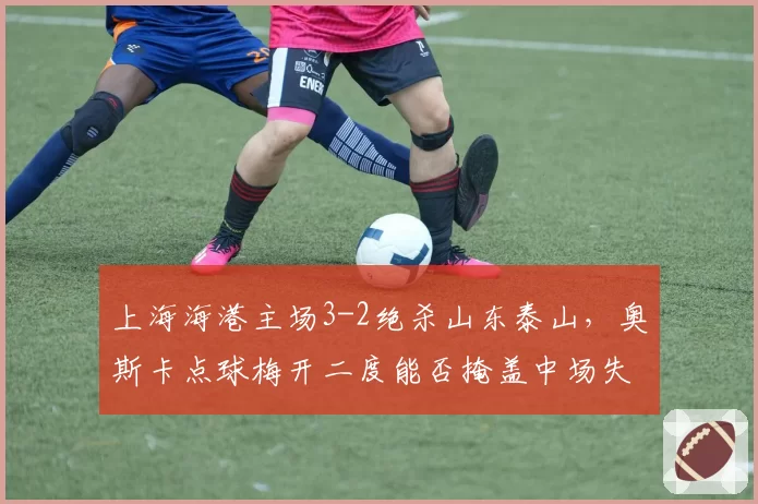 上海海港主场3-2绝杀山东泰山，奥斯卡点球梅开二度能否掩盖中场失控隐患？