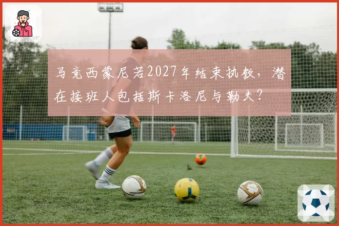 马竞西蒙尼若2027年结束执教，潜在接班人包括斯卡洛尼与勒夫？