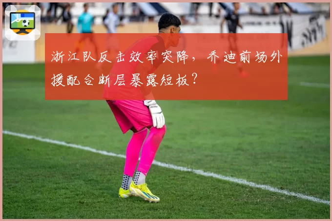 浙江队反击效率突降，乔迪前场外援配合断层暴露短板？