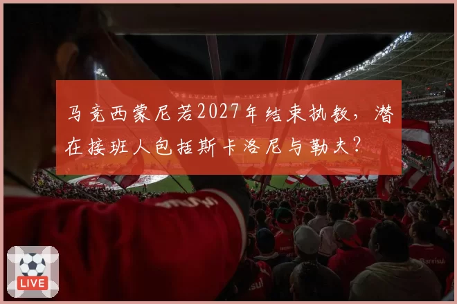 马竞西蒙尼若2027年结束执教，潜在接班人包括斯卡洛尼与勒夫？