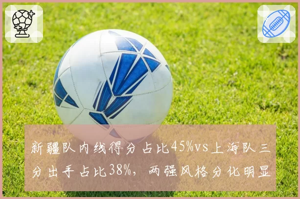 新疆队内线得分占比45%vs上海队三分出手占比38%，两强风格分化明显