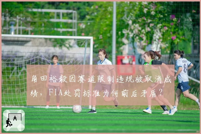 角田裕毅因赛道限制违规被取消成绩，FIA处罚标准为何前后矛盾？