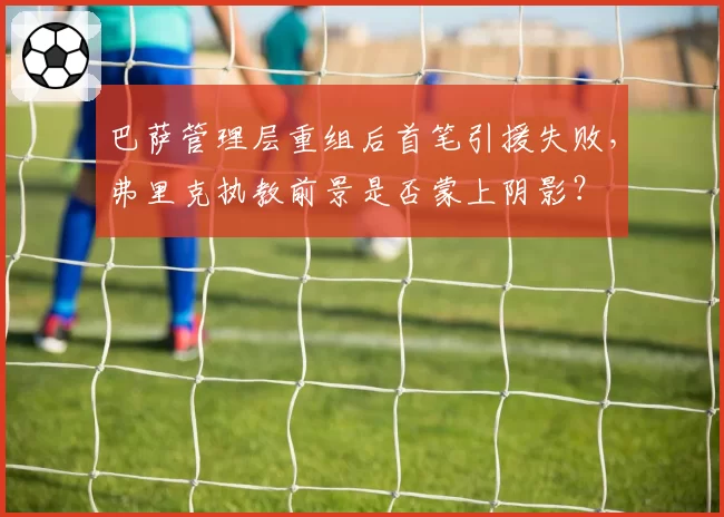 巴萨管理层重组后首笔引援失败，弗里克执教前景是否蒙上阴影？