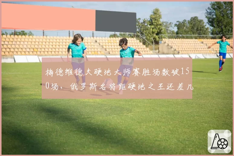 梅德维德夫硬地大师赛胜场数破150场，俄罗斯名将距硬地之王还差几步？