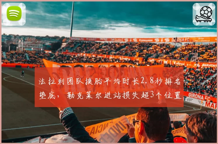 法拉利团队换胎平均时长2.8秒排名垫底，勒克莱尔进站损失超3个位置
