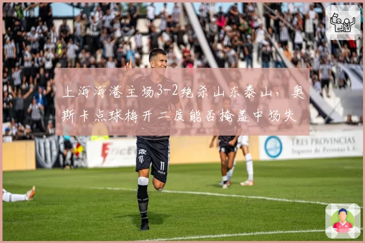 上海海港主场3-2绝杀山东泰山，奥斯卡点球梅开二度能否掩盖中场失控隐患？