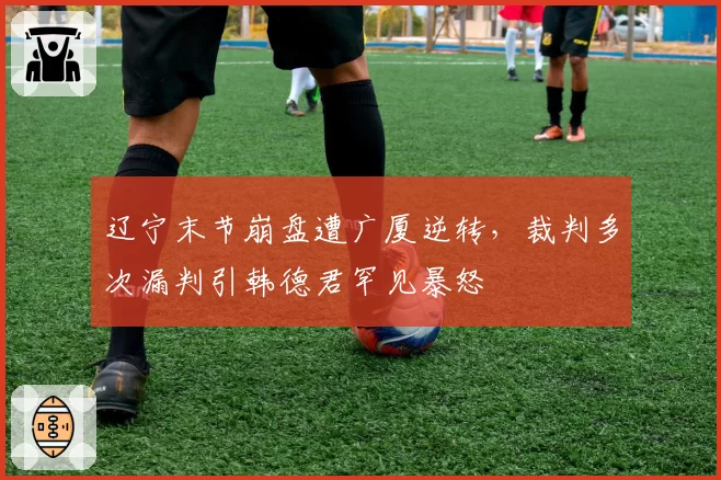 辽宁末节崩盘遭广厦逆转，裁判多次漏判引韩德君罕见暴怒