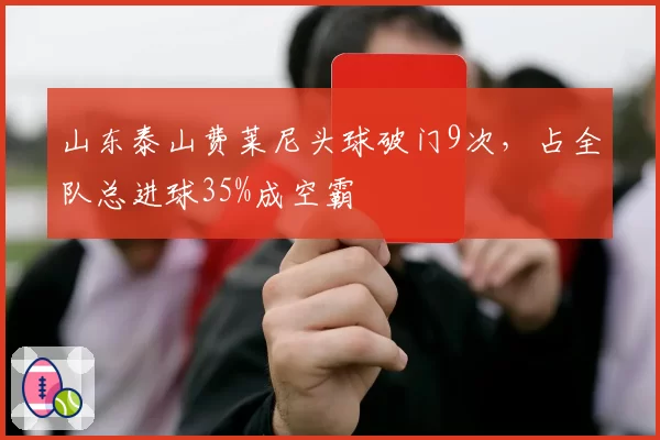 山东泰山费莱尼头球破门9次，占全队总进球35%成空霸