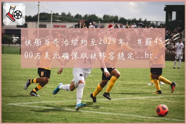 快船与乔治续约至2029年，年薪4500万美元确保双核阵容稳定__br_