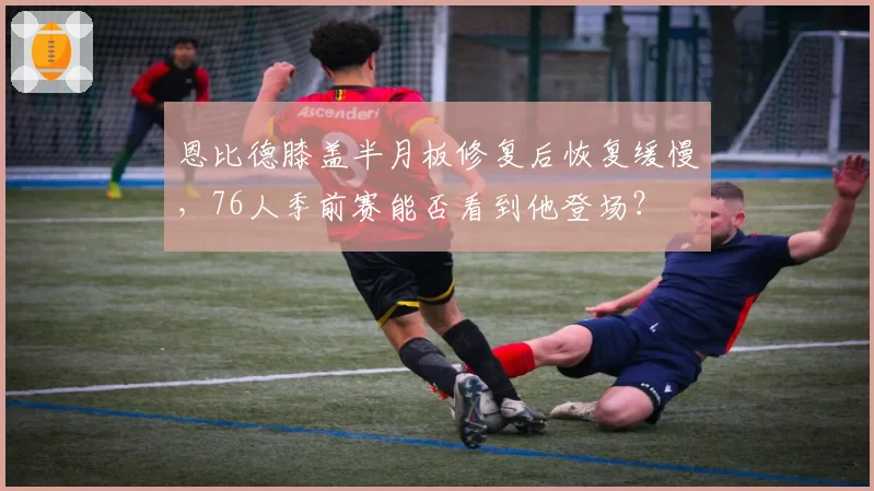 恩比德膝盖半月板修复后恢复缓慢，76人季前赛能否看到他登场？