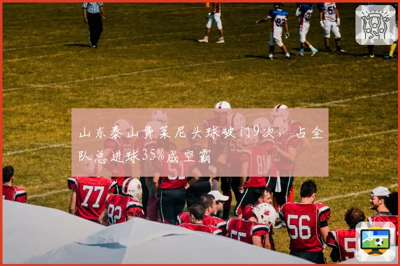 山东泰山费莱尼头球破门9次，占全队总进球35%成空霸