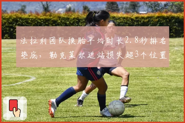 法拉利团队换胎平均时长2.8秒排名垫底，勒克莱尔进站损失超3个位置