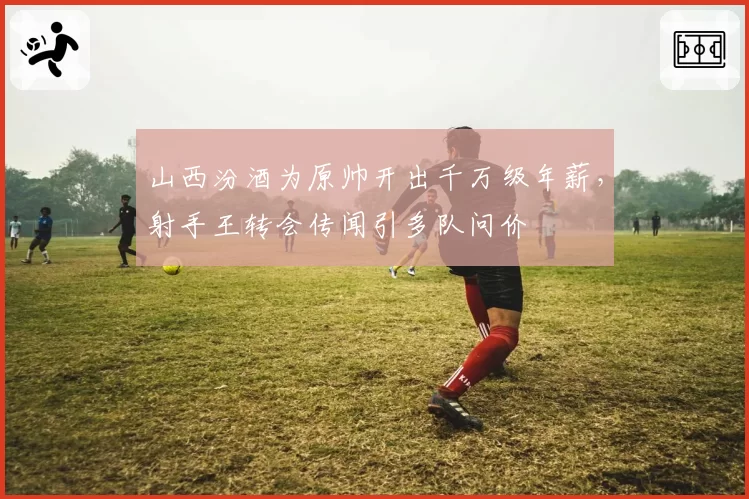 山西汾酒为原帅开出千万级年薪，射手王转会传闻引多队问价