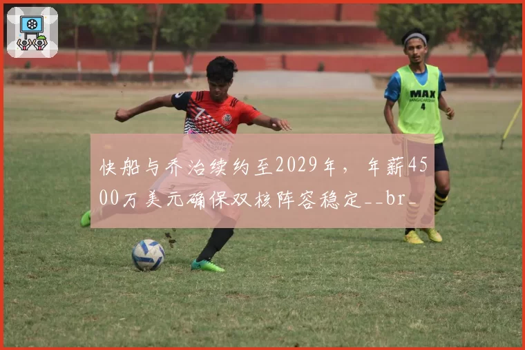 快船与乔治续约至2029年,年薪4500万美元确保双核阵容稳定__br_