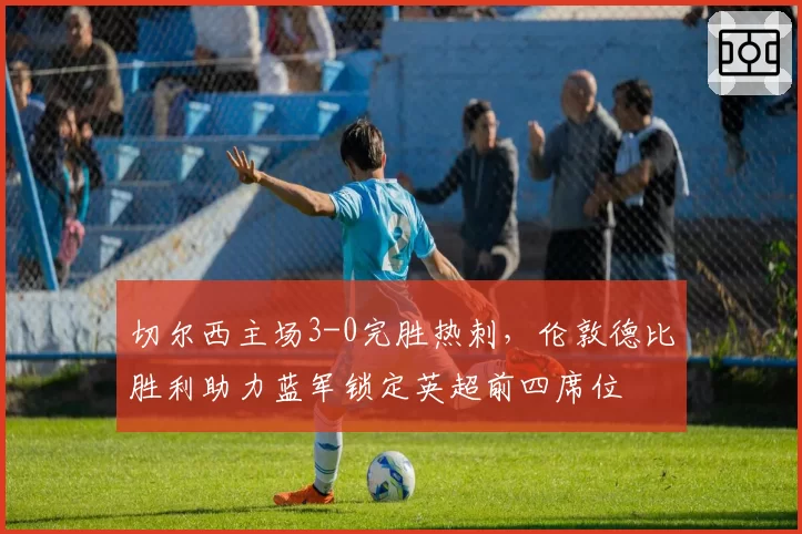 切尔西主场3-0完胜热刺，伦敦德比胜利助力蓝军锁定英超前四席位