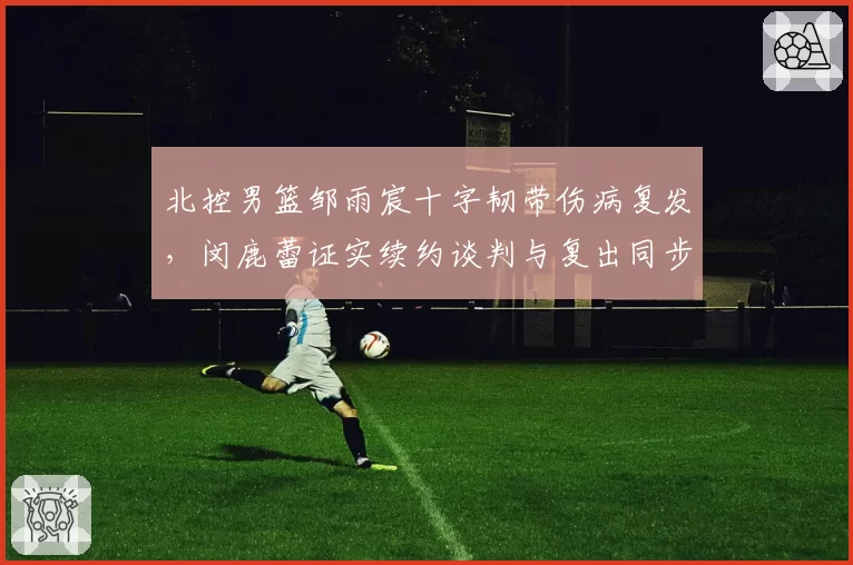 北控男篮邹雨宸十字韧带伤病复发，闵鹿蕾证实续约谈判与复出同步推迟