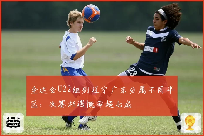 全运会U22组别辽宁广东分属不同半区，决赛相遇概率超七成