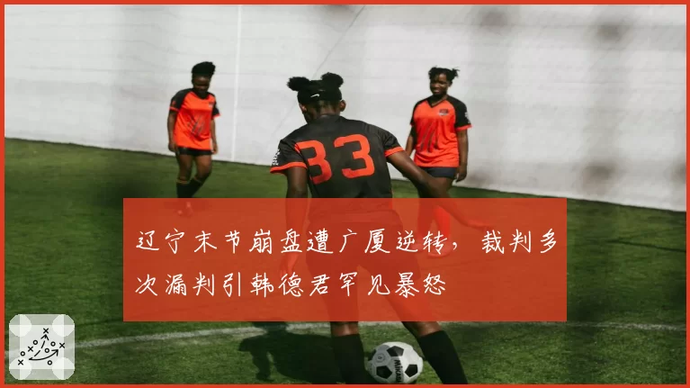 辽宁末节崩盘遭广厦逆转，裁判多次漏判引韩德君罕见暴怒