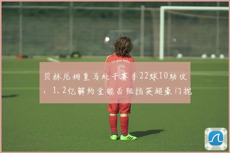 贝林厄姆皇马处子赛季22球10助攻，1.2亿解约金能否阻挡英超豪门挖角？