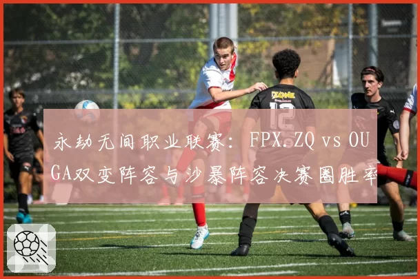永劫无间职业联赛:FPX.ZQ vs OUGA双变阵容与沙暴阵容决赛圈胜率模型对比