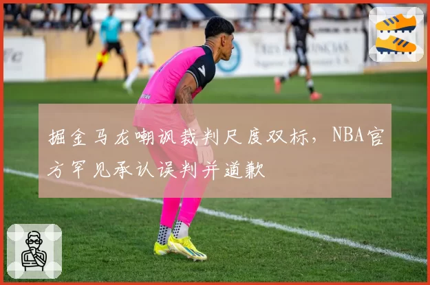 掘金马龙嘲讽裁判尺度双标，NBA官方罕见承认误判并道歉