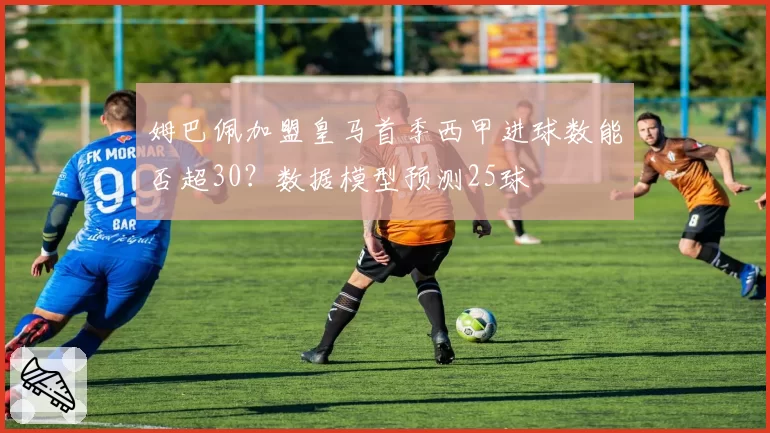 姆巴佩加盟皇马首季西甲进球数能否超30？数据模型预测25球