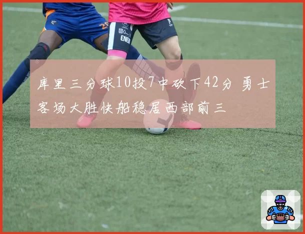 库里三分球10投7中砍下42分 勇士客场大胜快船稳居西部前三
