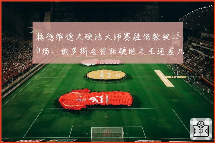 梅德维德夫硬地大师赛胜场数破150场，俄罗斯名将距硬地之王还差几步？