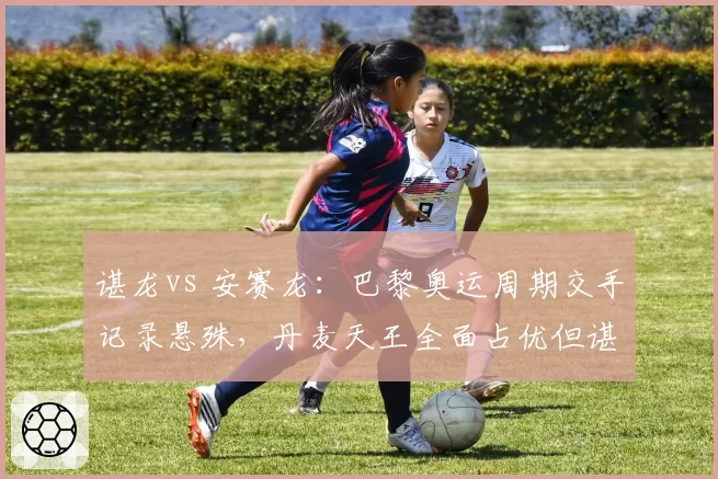 谌龙vs 安赛龙：巴黎奥运周期交手记录悬殊，丹麦天王全面占优但谌龙大赛经验成变数