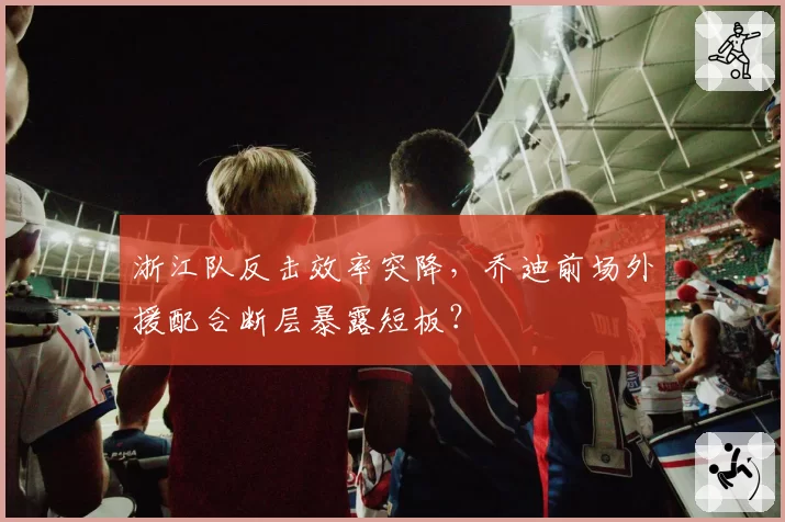 浙江队反击效率突降，乔迪前场外援配合断层暴露短板？