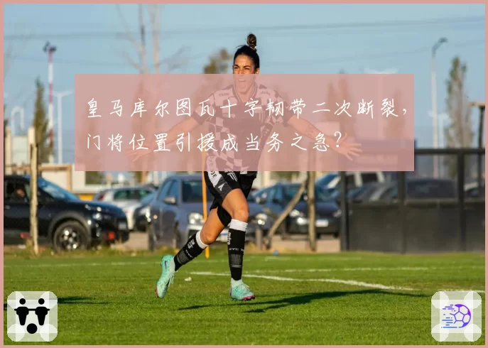 皇马库尔图瓦十字韧带二次断裂，门将位置引援成当务之急？