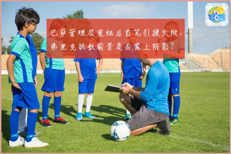 巴萨管理层重组后首笔引援失败，弗里克执教前景是否蒙上阴影？