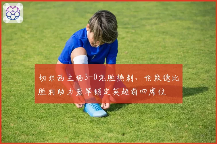 切尔西主场3-0完胜热刺，伦敦德比胜利助力蓝军锁定英超前四席位