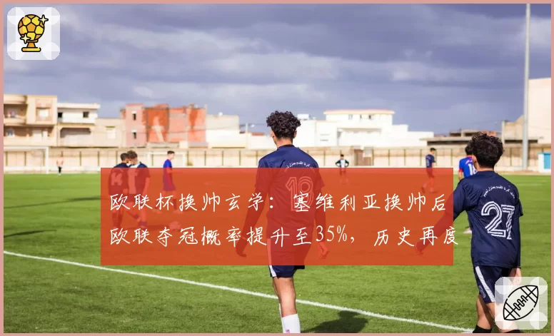 欧联杯换帅玄学：塞维利亚换帅后欧联夺冠概率提升至35%，历史再度重演