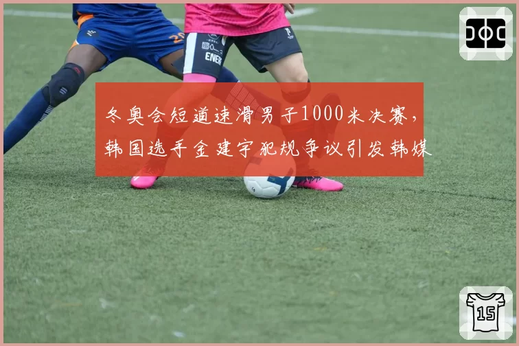 冬奥会短道速滑男子1000米决赛，韩国选手金建宇犯规争议引发韩媒抗议