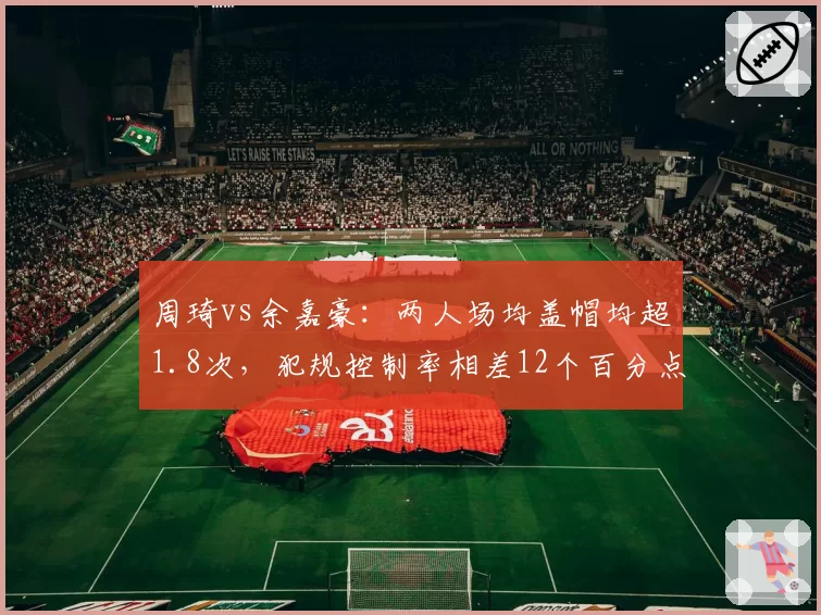 周琦vs余嘉豪：两人场均盖帽均超1.8次，犯规控制率相差12个百分点