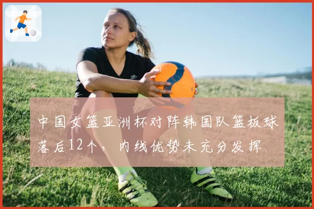 中国女篮亚洲杯对阵韩国队篮板球落后12个,内线优势未充分发挥